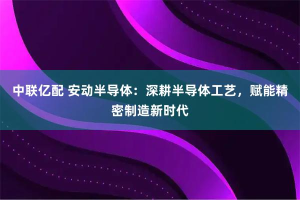 中联亿配 安动半导体：深耕半导体工艺，赋能精密制造新时代