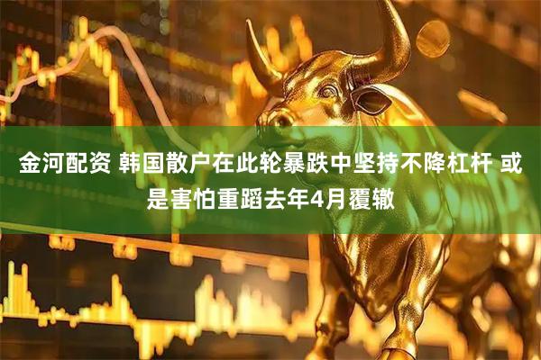 金河配资 韩国散户在此轮暴跌中坚持不降杠杆 或是害怕重蹈去年4月覆辙