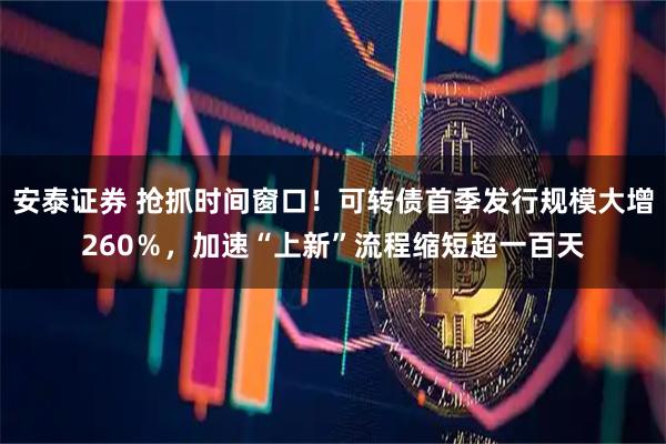 安泰证券 抢抓时间窗口！可转债首季发行规模大增260％，加速“上新”流程缩短超一百天