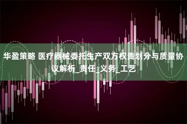 华盈策略 医疗器械委托生产双方权责划分与质量协议解析_责任_义务_工艺