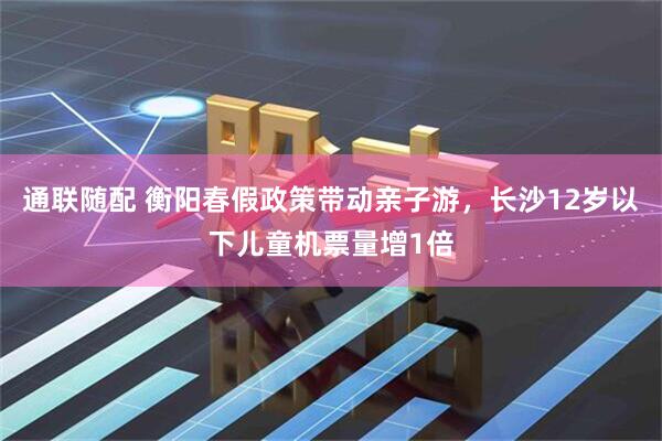通联随配 衡阳春假政策带动亲子游，长沙12岁以下儿童机票量增1倍