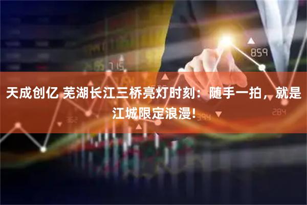 天成创亿 芜湖长江三桥亮灯时刻：随手一拍，就是江城限定浪漫!