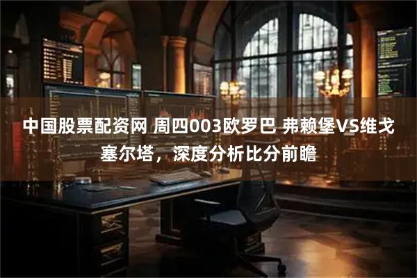 中国股票配资网 周四003欧罗巴 弗赖堡VS维戈塞尔塔，深度分析比分前瞻