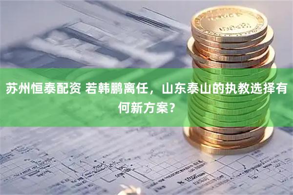 苏州恒泰配资 若韩鹏离任，山东泰山的执教选择有何新方案？
