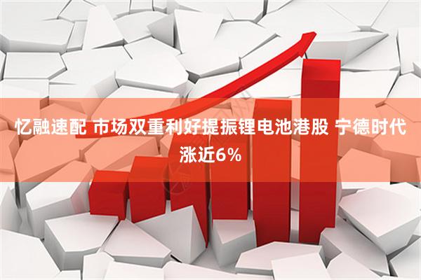忆融速配 市场双重利好提振锂电池港股 宁德时代涨近6%