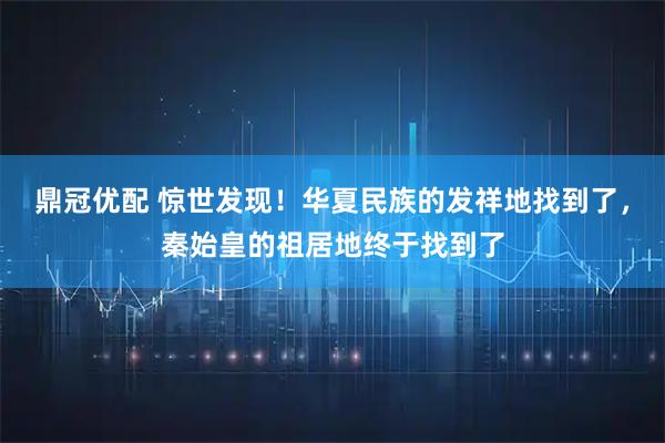鼎冠优配 惊世发现！华夏民族的发祥地找到了，秦始皇的祖居地终于找到了