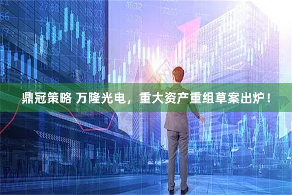 鼎冠策略 万隆光电，重大资产重组草案出炉！