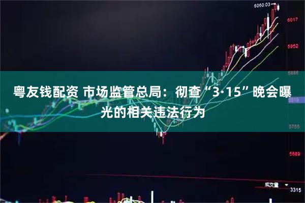 粤友钱配资 市场监管总局：彻查“3·15”晚会曝光的相关违法行为