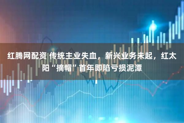 红腾网配资 传统主业失血，新兴业务未起，红太阳“摘帽”首年即陷亏损泥潭