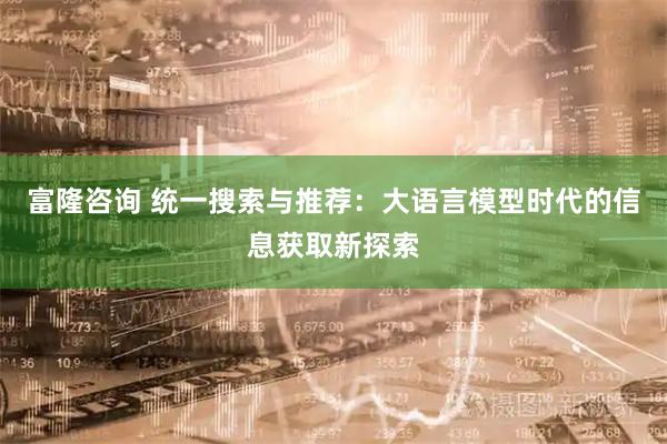 富隆咨询 统一搜索与推荐：大语言模型时代的信息获取新探索