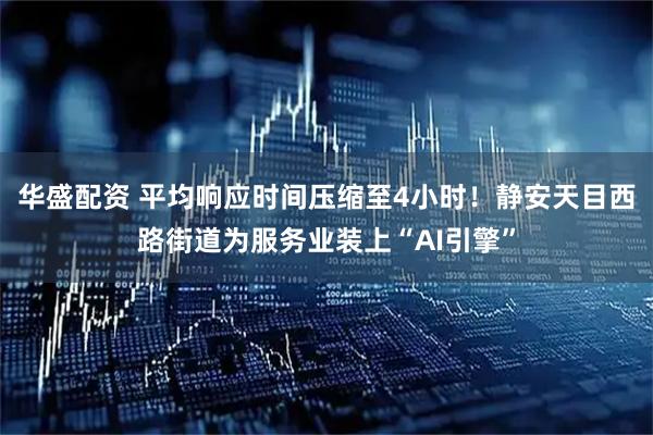 华盛配资 平均响应时间压缩至4小时！静安天目西路街道为服务业装上“AI引擎”