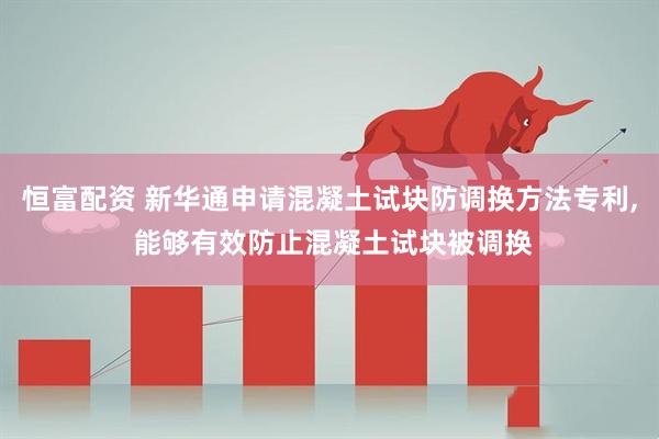恒富配资 新华通申请混凝土试块防调换方法专利, 能够有效防止混凝土试块被调换