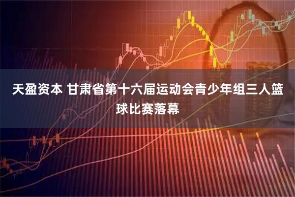 天盈资本 甘肃省第十六届运动会青少年组三人篮球比赛落幕