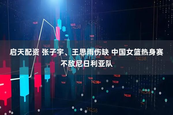启天配资 张子宇、王思雨伤缺 中国女篮热身赛不敌尼日利亚队